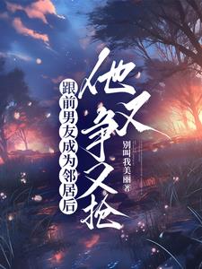 跟前男友成为邻居后，他又争又抢阅读